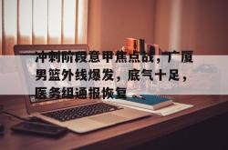 关于冲刺阶段意甲焦点战，广厦男篮外线爆发，底气十足，医务组通报恢复的信息-开云网站