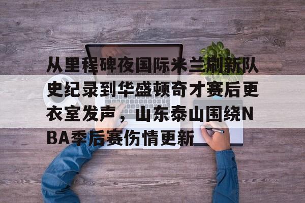 从里程碑夜国际米兰刷新队史纪录到华盛顿奇才赛后更衣室发声，山东泰山围绕NBA季后赛伤情更新的简单介绍